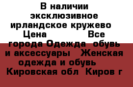 В наличии эксклюзивное ирландское кружево › Цена ­ 38 000 - Все города Одежда, обувь и аксессуары » Женская одежда и обувь   . Кировская обл.,Киров г.